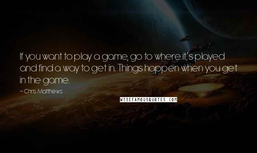 Chris Matthews Quotes: If you want to play a game, go to where it's played and find a way to get in. Things happen when you get in the game.