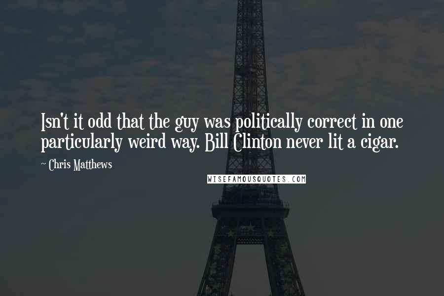 Chris Matthews Quotes: Isn't it odd that the guy was politically correct in one particularly weird way. Bill Clinton never lit a cigar.