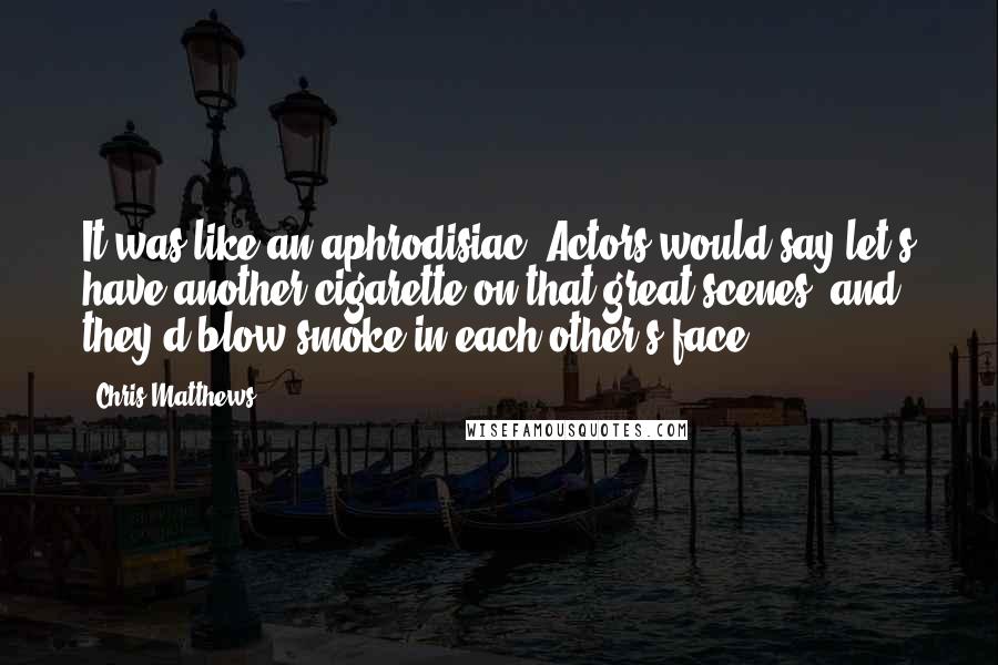 Chris Matthews Quotes: It was like an aphrodisiac. Actors would say let's have another cigarette on that great scenes, and they'd blow smoke in each other's face.
