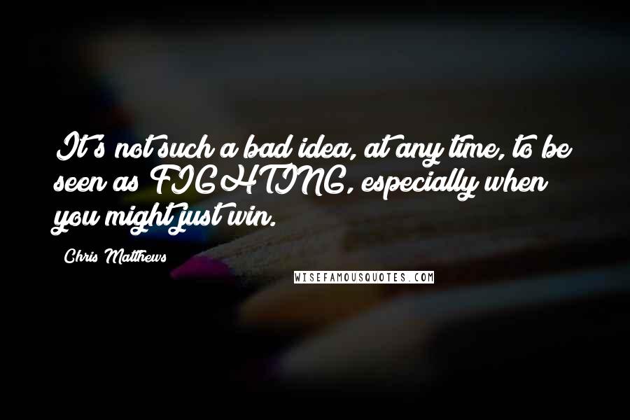 Chris Matthews Quotes: It's not such a bad idea, at any time, to be seen as FIGHTING, especially when you might just win.