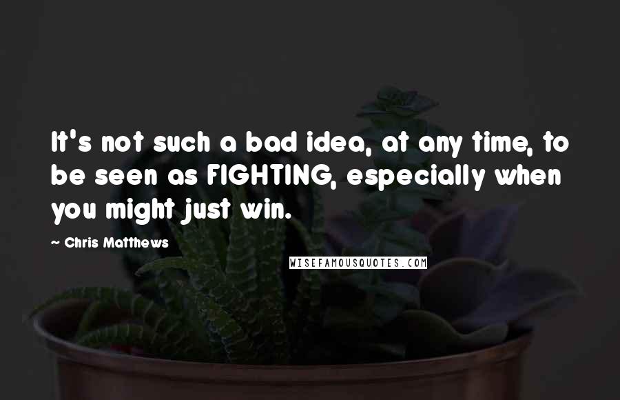 Chris Matthews Quotes: It's not such a bad idea, at any time, to be seen as FIGHTING, especially when you might just win.
