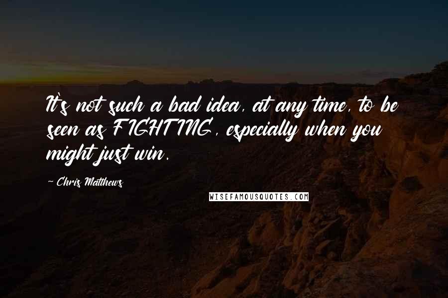 Chris Matthews Quotes: It's not such a bad idea, at any time, to be seen as FIGHTING, especially when you might just win.