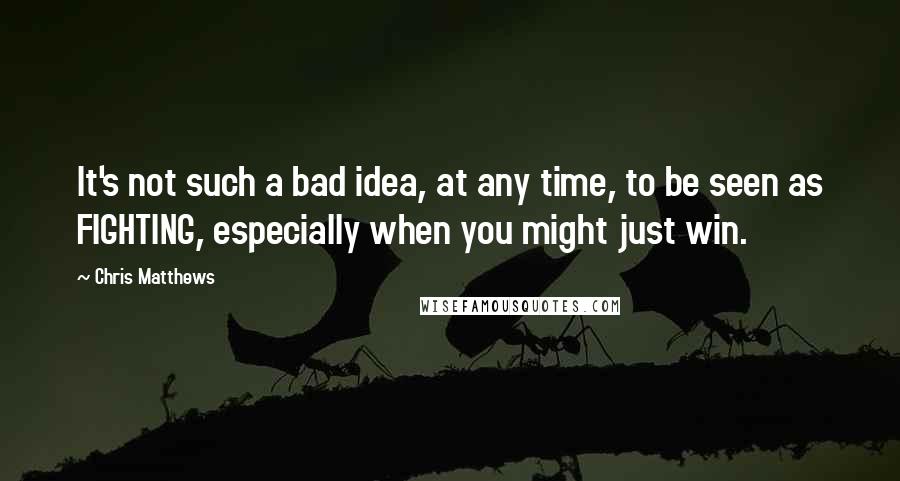 Chris Matthews Quotes: It's not such a bad idea, at any time, to be seen as FIGHTING, especially when you might just win.