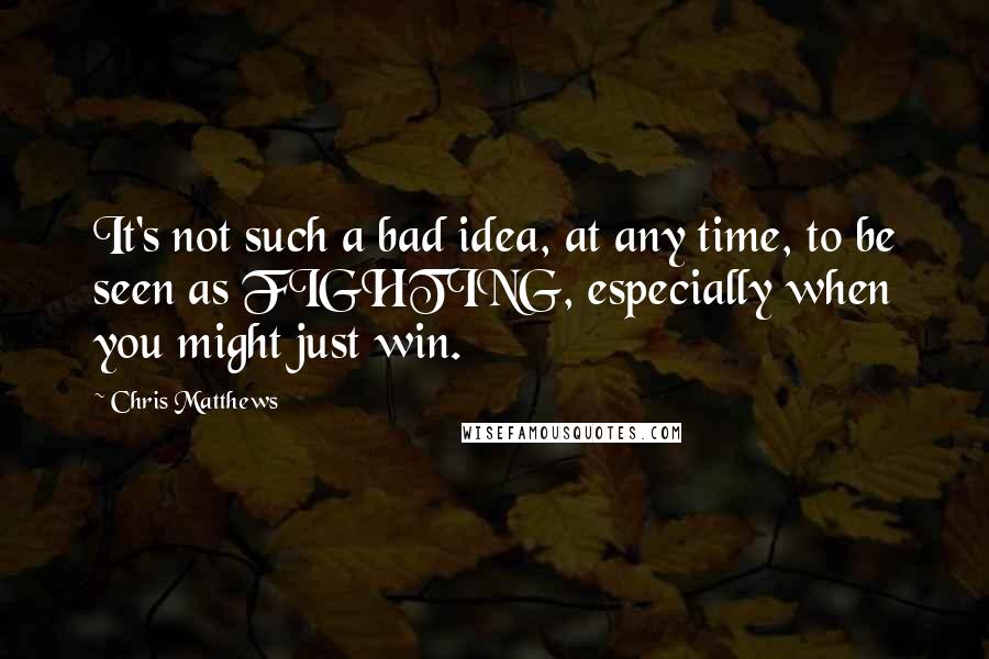 Chris Matthews Quotes: It's not such a bad idea, at any time, to be seen as FIGHTING, especially when you might just win.