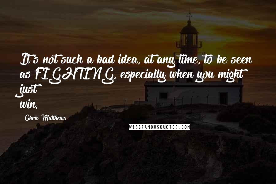 Chris Matthews Quotes: It's not such a bad idea, at any time, to be seen as FIGHTING, especially when you might just win.