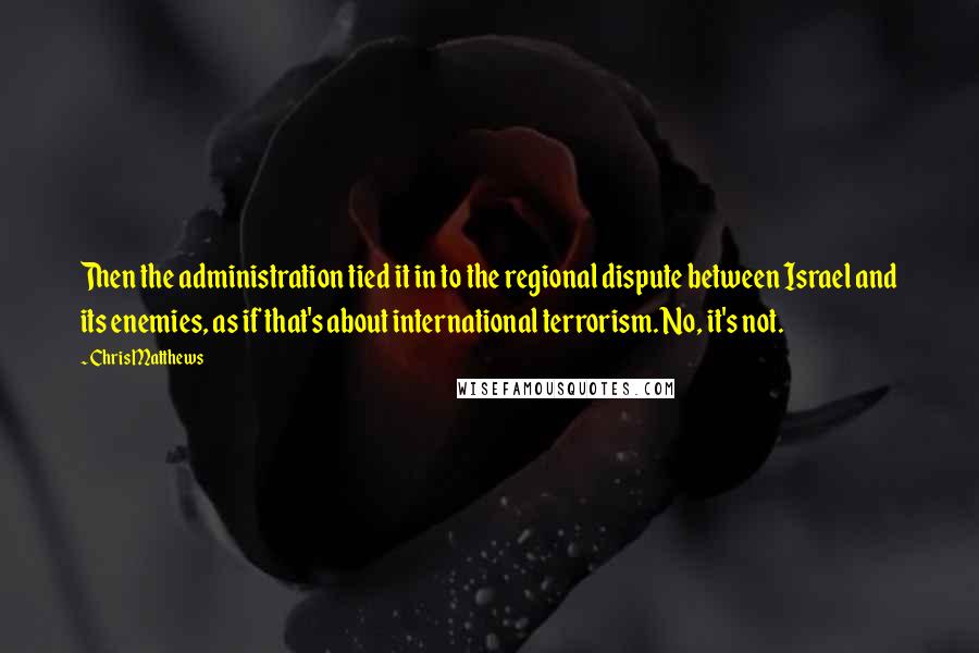 Chris Matthews Quotes: Then the administration tied it in to the regional dispute between Israel and its enemies, as if that's about international terrorism. No, it's not.