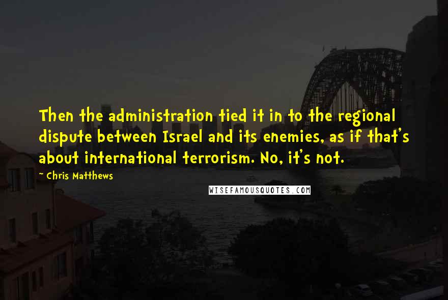 Chris Matthews Quotes: Then the administration tied it in to the regional dispute between Israel and its enemies, as if that's about international terrorism. No, it's not.