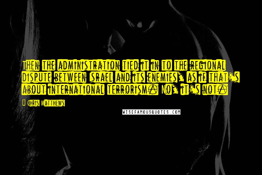 Chris Matthews Quotes: Then the administration tied it in to the regional dispute between Israel and its enemies, as if that's about international terrorism. No, it's not.