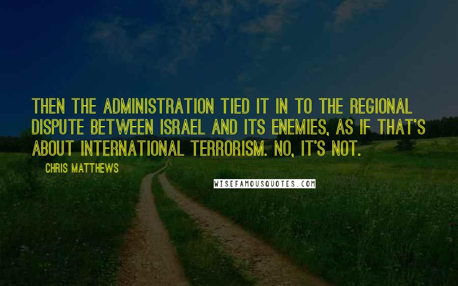 Chris Matthews Quotes: Then the administration tied it in to the regional dispute between Israel and its enemies, as if that's about international terrorism. No, it's not.