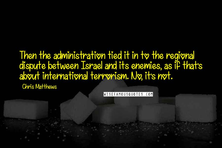 Chris Matthews Quotes: Then the administration tied it in to the regional dispute between Israel and its enemies, as if that's about international terrorism. No, it's not.