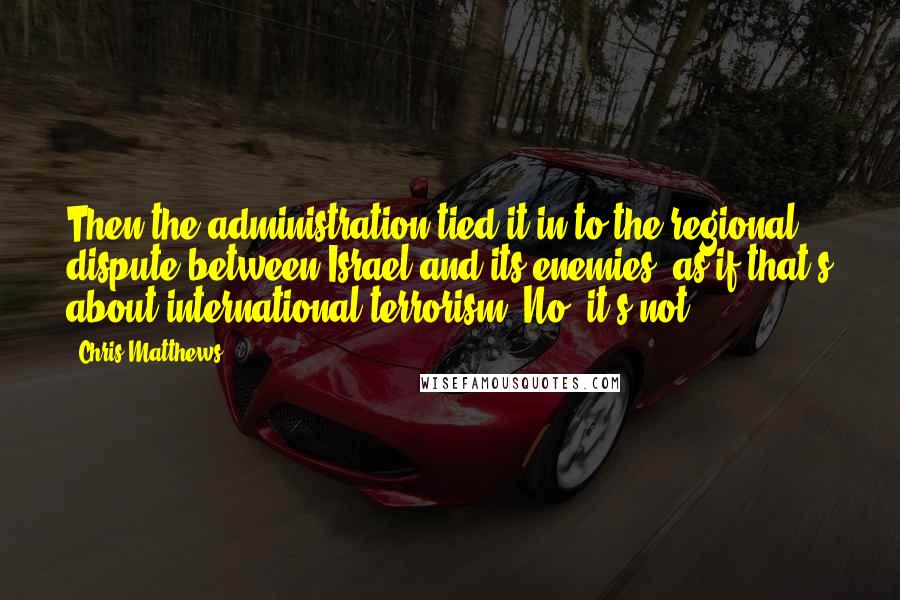 Chris Matthews Quotes: Then the administration tied it in to the regional dispute between Israel and its enemies, as if that's about international terrorism. No, it's not.