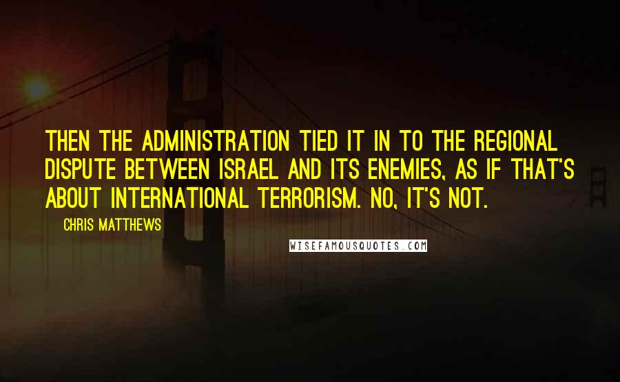 Chris Matthews Quotes: Then the administration tied it in to the regional dispute between Israel and its enemies, as if that's about international terrorism. No, it's not.