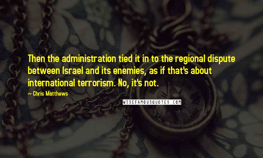 Chris Matthews Quotes: Then the administration tied it in to the regional dispute between Israel and its enemies, as if that's about international terrorism. No, it's not.