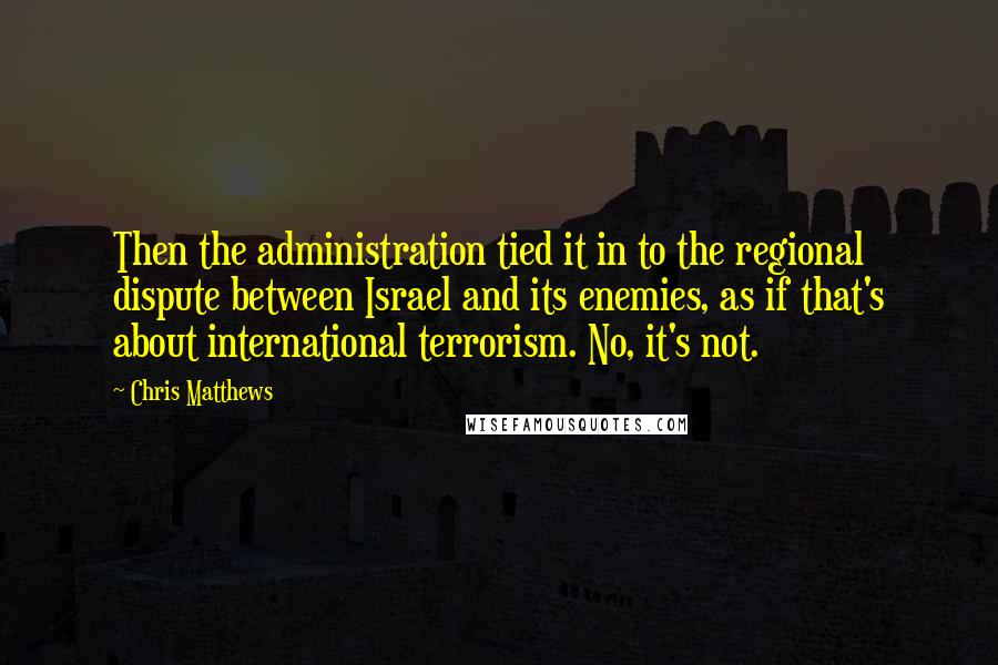 Chris Matthews Quotes: Then the administration tied it in to the regional dispute between Israel and its enemies, as if that's about international terrorism. No, it's not.