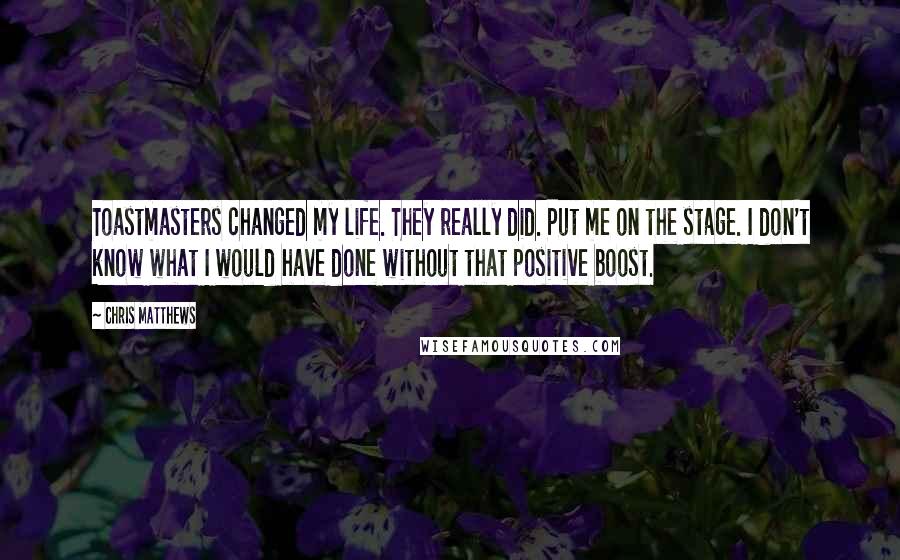 Chris Matthews Quotes: Toastmasters changed my life. They really did. Put me on the stage. I don't know what I would have done without that positive boost.