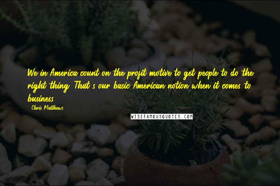 Chris Matthews Quotes: We in America count on the profit motive to get people to do the right thing. That's our basic American notion when it comes to business.