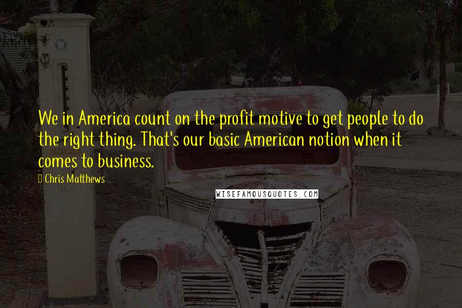 Chris Matthews Quotes: We in America count on the profit motive to get people to do the right thing. That's our basic American notion when it comes to business.