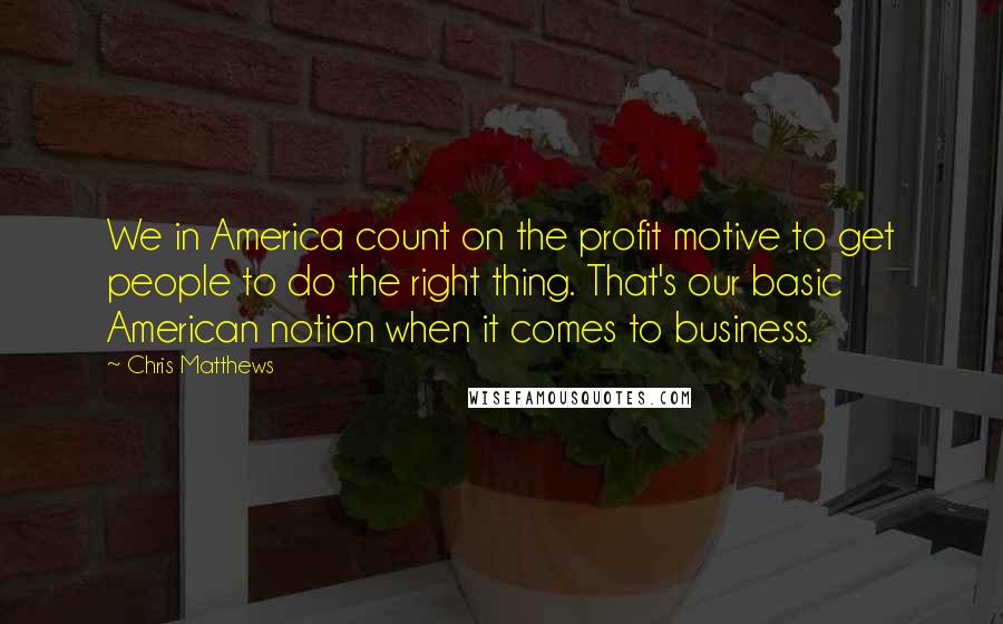 Chris Matthews Quotes: We in America count on the profit motive to get people to do the right thing. That's our basic American notion when it comes to business.