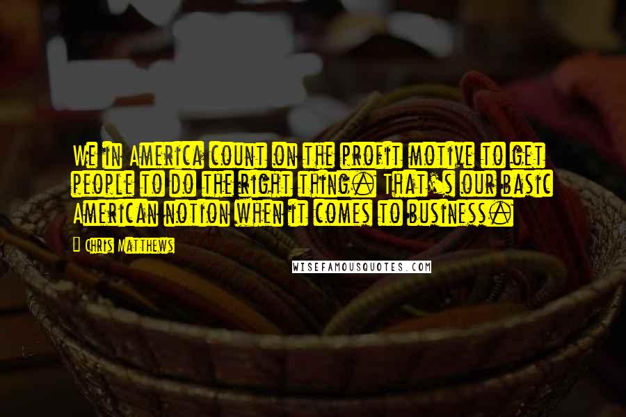 Chris Matthews Quotes: We in America count on the profit motive to get people to do the right thing. That's our basic American notion when it comes to business.