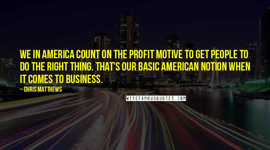 Chris Matthews Quotes: We in America count on the profit motive to get people to do the right thing. That's our basic American notion when it comes to business.