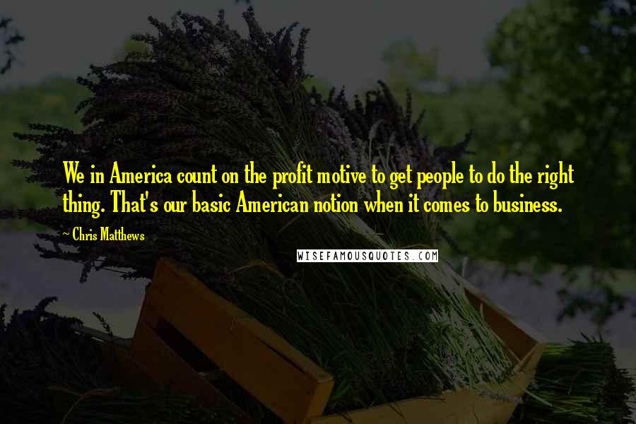 Chris Matthews Quotes: We in America count on the profit motive to get people to do the right thing. That's our basic American notion when it comes to business.