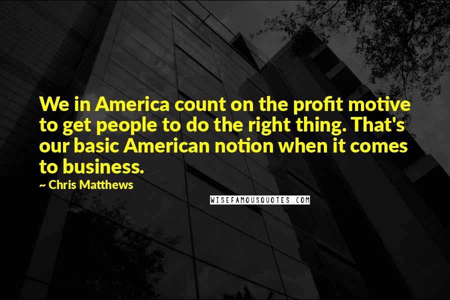 Chris Matthews Quotes: We in America count on the profit motive to get people to do the right thing. That's our basic American notion when it comes to business.