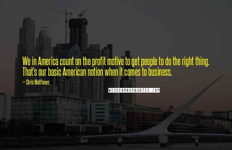 Chris Matthews Quotes: We in America count on the profit motive to get people to do the right thing. That's our basic American notion when it comes to business.