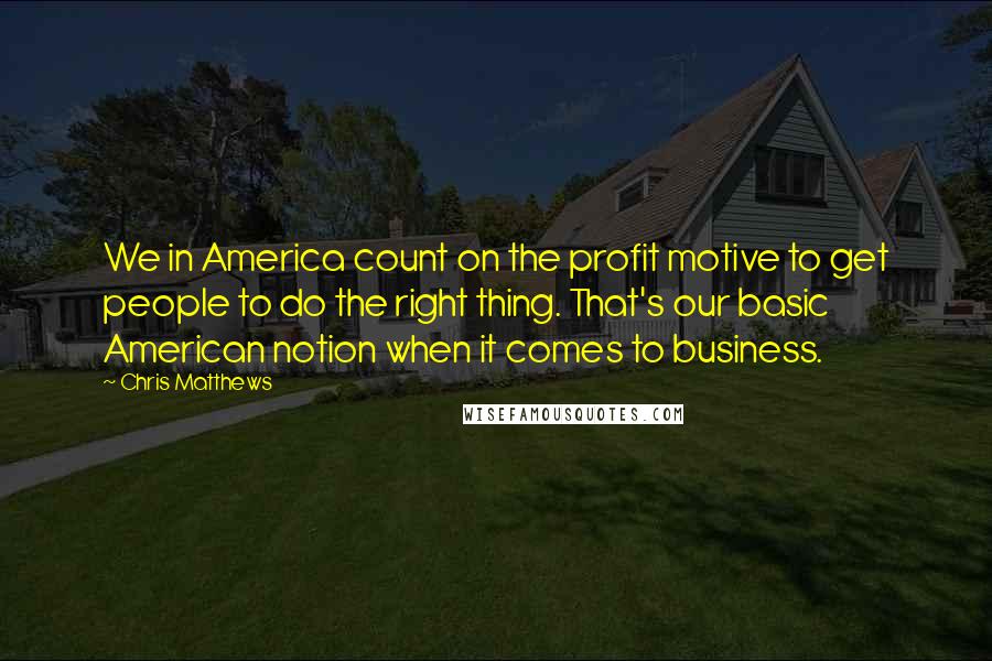 Chris Matthews Quotes: We in America count on the profit motive to get people to do the right thing. That's our basic American notion when it comes to business.