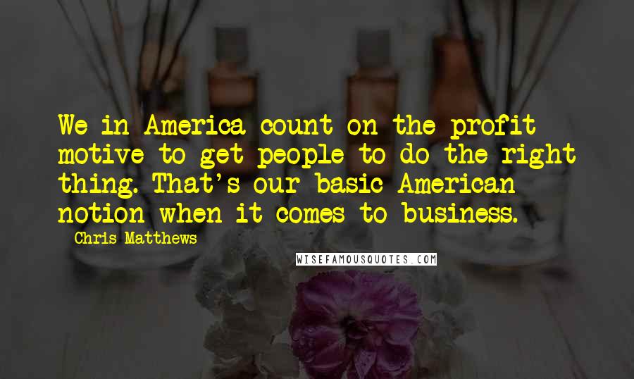 Chris Matthews Quotes: We in America count on the profit motive to get people to do the right thing. That's our basic American notion when it comes to business.