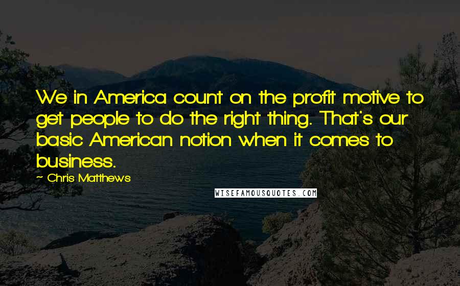 Chris Matthews Quotes: We in America count on the profit motive to get people to do the right thing. That's our basic American notion when it comes to business.
