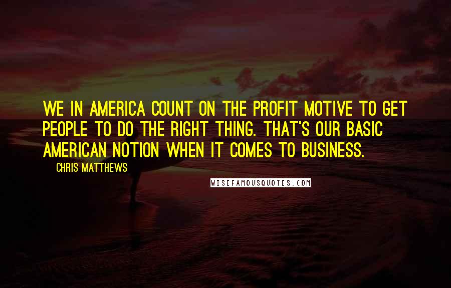 Chris Matthews Quotes: We in America count on the profit motive to get people to do the right thing. That's our basic American notion when it comes to business.