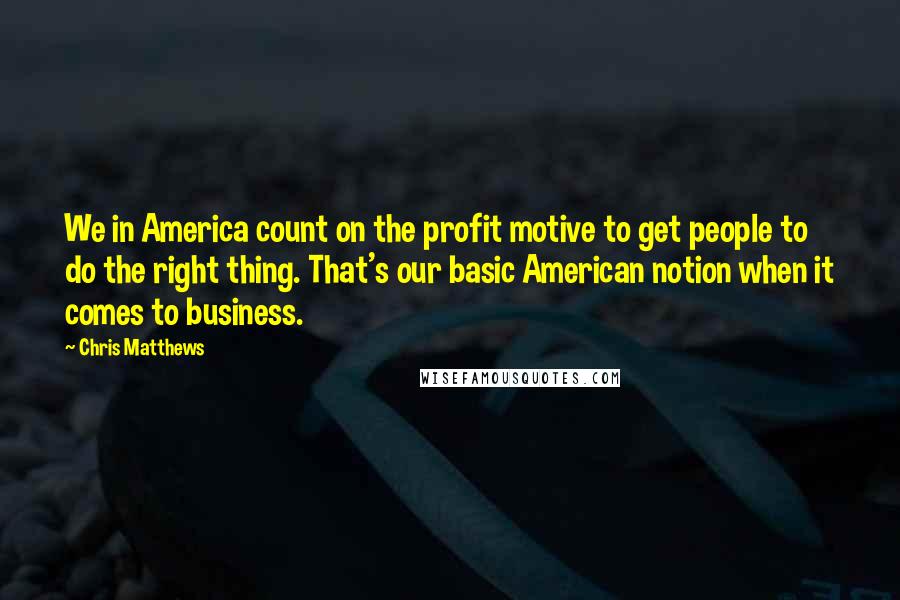 Chris Matthews Quotes: We in America count on the profit motive to get people to do the right thing. That's our basic American notion when it comes to business.