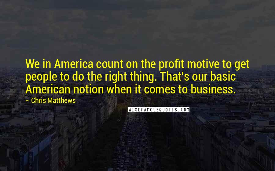 Chris Matthews Quotes: We in America count on the profit motive to get people to do the right thing. That's our basic American notion when it comes to business.