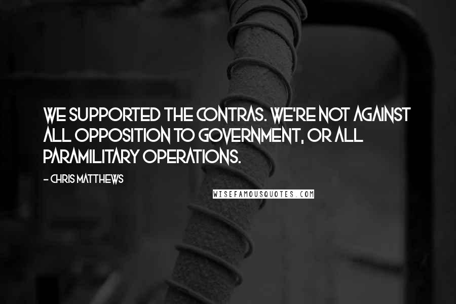Chris Matthews Quotes: We supported the contras. We're not against all opposition to government, or all paramilitary operations.