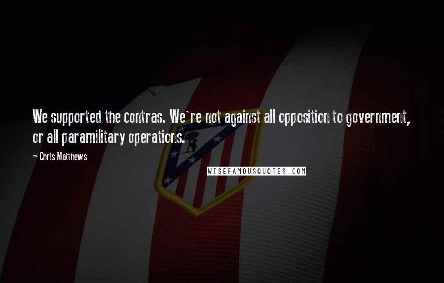 Chris Matthews Quotes: We supported the contras. We're not against all opposition to government, or all paramilitary operations.