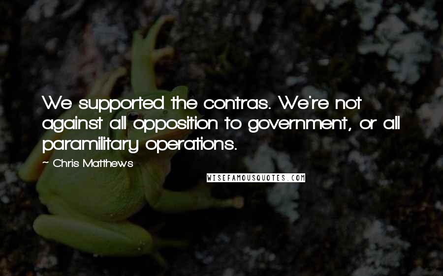 Chris Matthews Quotes: We supported the contras. We're not against all opposition to government, or all paramilitary operations.