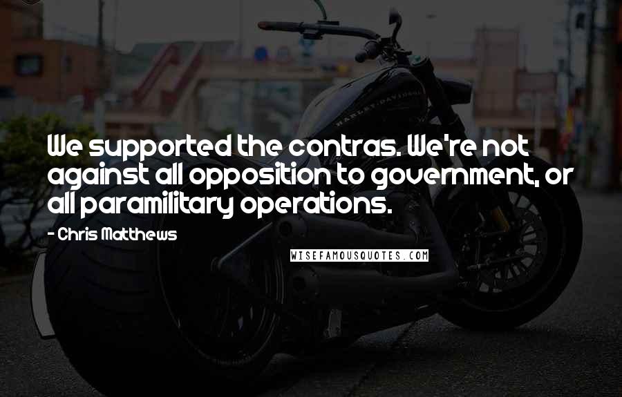 Chris Matthews Quotes: We supported the contras. We're not against all opposition to government, or all paramilitary operations.