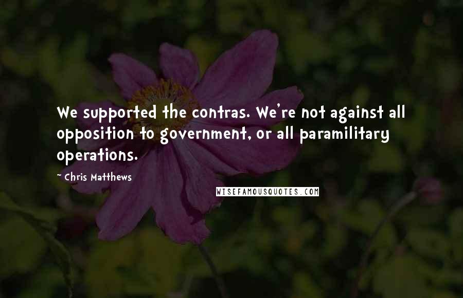 Chris Matthews Quotes: We supported the contras. We're not against all opposition to government, or all paramilitary operations.