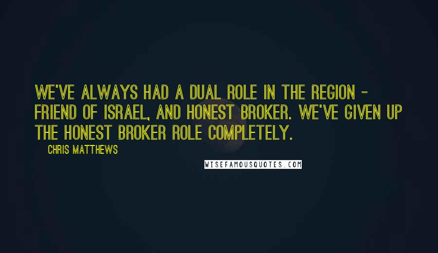 Chris Matthews Quotes: We've always had a dual role in the region - friend of Israel, and honest broker. We've given up the honest broker role completely.