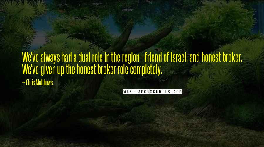 Chris Matthews Quotes: We've always had a dual role in the region - friend of Israel, and honest broker. We've given up the honest broker role completely.