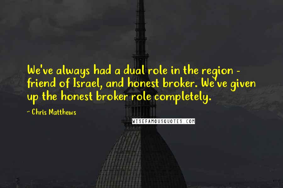 Chris Matthews Quotes: We've always had a dual role in the region - friend of Israel, and honest broker. We've given up the honest broker role completely.