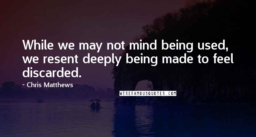 Chris Matthews Quotes: While we may not mind being used, we resent deeply being made to feel discarded.