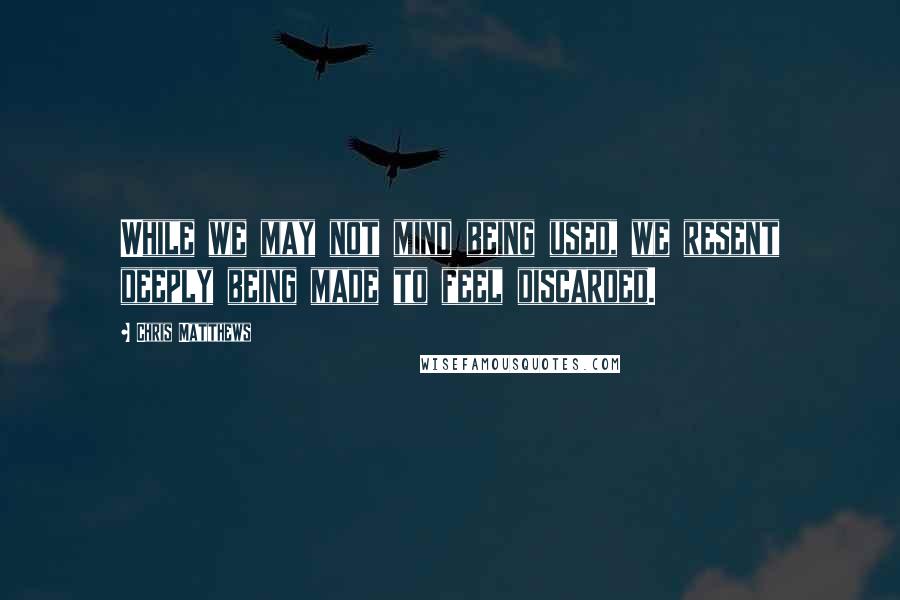 Chris Matthews Quotes: While we may not mind being used, we resent deeply being made to feel discarded.