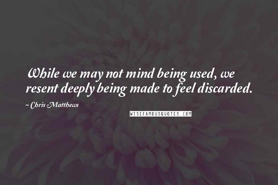 Chris Matthews Quotes: While we may not mind being used, we resent deeply being made to feel discarded.