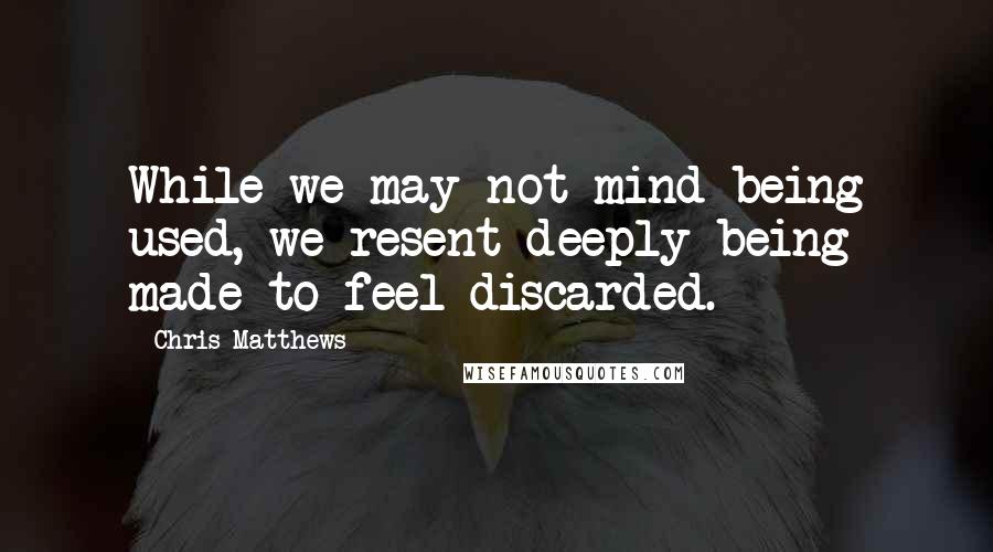 Chris Matthews Quotes: While we may not mind being used, we resent deeply being made to feel discarded.