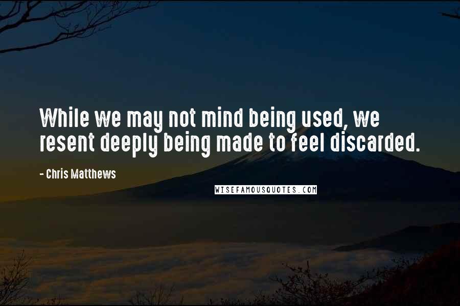 Chris Matthews Quotes: While we may not mind being used, we resent deeply being made to feel discarded.