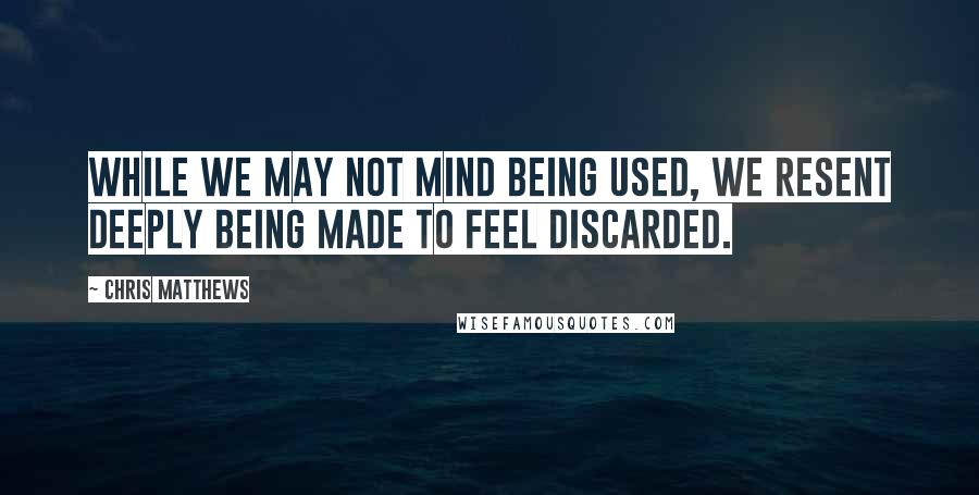 Chris Matthews Quotes: While we may not mind being used, we resent deeply being made to feel discarded.