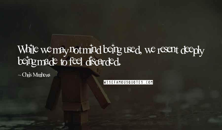 Chris Matthews Quotes: While we may not mind being used, we resent deeply being made to feel discarded.