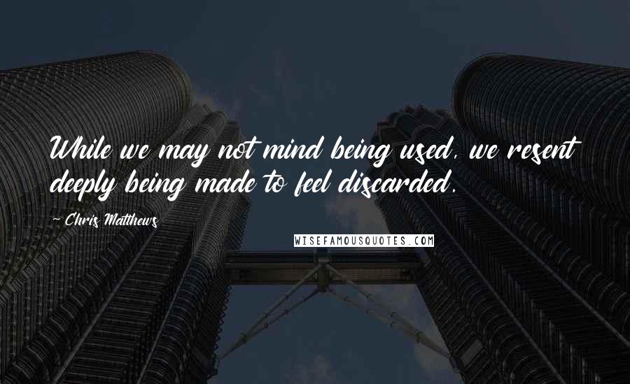 Chris Matthews Quotes: While we may not mind being used, we resent deeply being made to feel discarded.