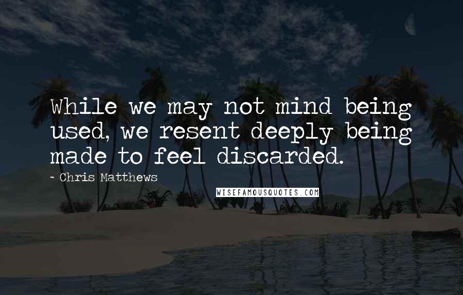 Chris Matthews Quotes: While we may not mind being used, we resent deeply being made to feel discarded.